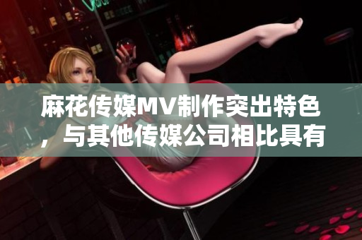 麻花傳媒MV制作突出特色，與其他傳媒公司相比具有何不同？