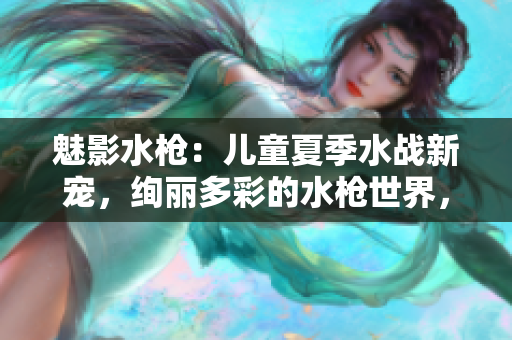 魅影水槍：兒童夏季水戰(zhàn)新寵，絢麗多彩的水槍世界，讓孩子盡情釋放熱情