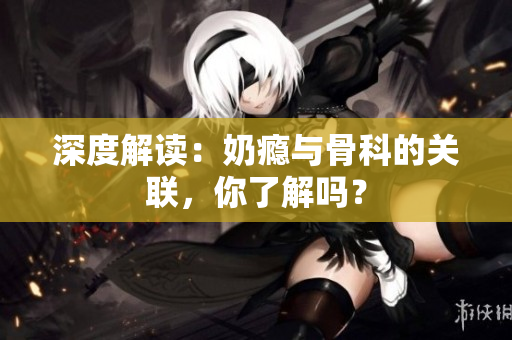 深度解讀：奶癮與骨科的關(guān)聯(lián)，你了解嗎？