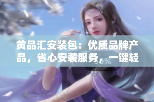 黃品匯安裝包：優(yōu)質(zhì)品牌產(chǎn)品，省心安裝服務(wù)，一鍵輕松解決裝修煩惱