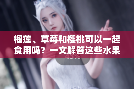 榴蓮、草莓和櫻桃可以一起食用嗎？一文解答這些水果組合的美味與兼容性
