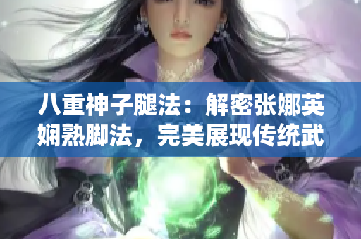 八重神子腿法：解密張娜英嫻熟腳法，完美展現(xiàn)傳統(tǒng)武術(shù)精髓
