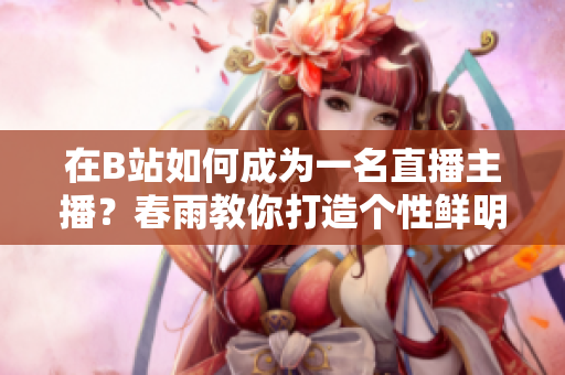 在B站如何成為一名直播主播？春雨教你打造個性鮮明的直播風(fēng)格