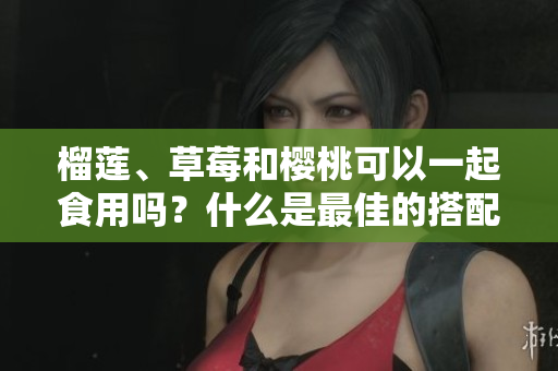 榴蓮、草莓和櫻桃可以一起食用嗎？什么是最佳的搭配？
