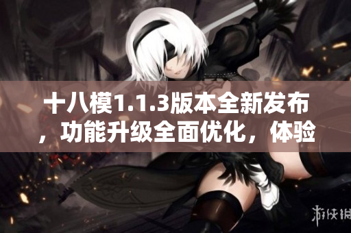 十八模1.1.3版本全新發(fā)布，功能升級全面優(yōu)化，體驗提升明顯