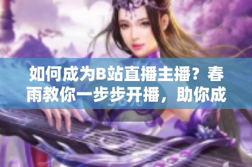 如何成為B站直播主播？春雨教你一步步開(kāi)播，助你成為熱門主播