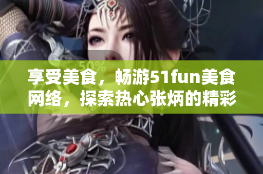 享受美食，暢游51fun美食網(wǎng)絡，探索熱心張炳的精彩分享