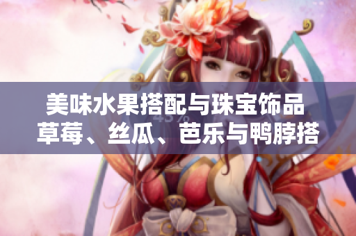 美味水果搭配與珠寶飾品 草莓、絲瓜、芭樂與鴨脖搭配翡翠手鐲