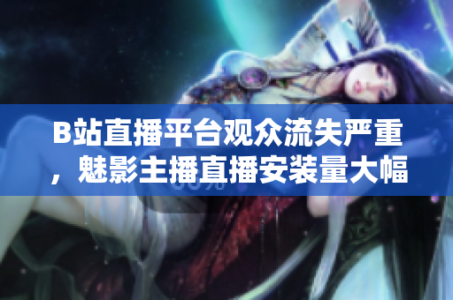 B站直播平臺觀眾流失嚴重，魅影主播直播安裝量大幅下滑