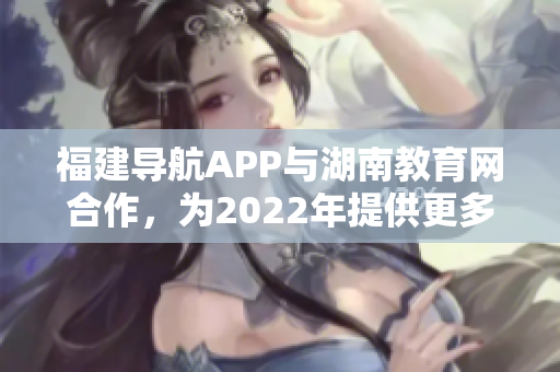 福建導航APP與湖南教育網(wǎng)合作，為2022年提供更多教育資訊