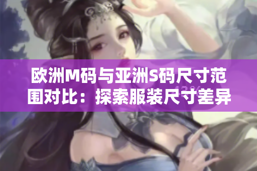 歐洲M碼與亞洲S碼尺寸范圍對比：探索服裝尺寸差異，幫助你選購合適尺寸