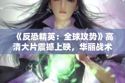 《反恐精英：全球攻勢》高清大片震撼上映，華麗戰(zhàn)術(shù)細(xì)節(jié)盡顯眼前