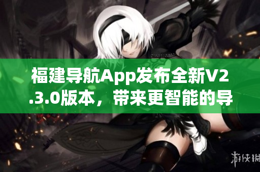 福建導(dǎo)航App發(fā)布全新V2.3.0版本，帶來(lái)更智能的導(dǎo)航體驗(yàn)