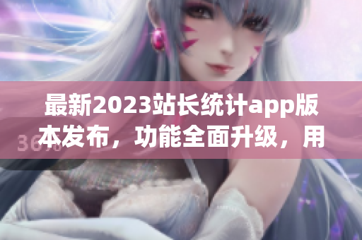 最新2023站長統(tǒng)計app版本發(fā)布，功能全面升級，用戶體驗再升級