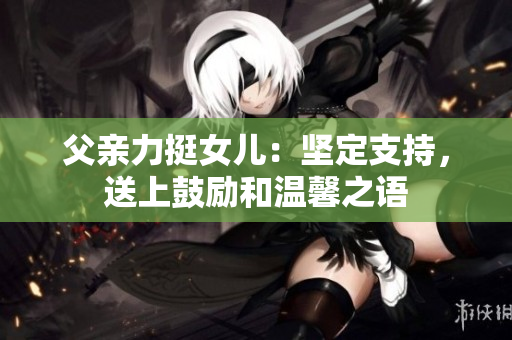 父親力挺女兒：堅(jiān)定支持，送上鼓勵(lì)和溫馨之語