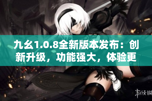 九幺1.0.8全新版本發(fā)布：創(chuàng)新升級，功能強大，體驗更優(yōu)！