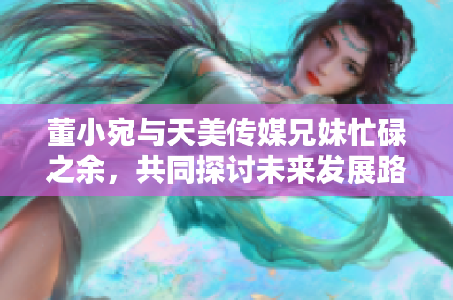 董小宛與天美傳媒兄妹忙碌之余，共同探討未來(lái)發(fā)展路徑