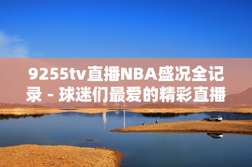 9255tv直播NBA盛況全記錄 - 球迷們最愛(ài)的精彩直播完美呈現(xiàn)