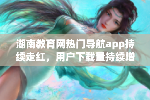 湖南教育網(wǎng)熱門導(dǎo)航app持續(xù)走紅，用戶下載量持續(xù)增長