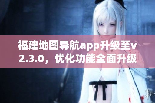 福建地圖導(dǎo)航app升級(jí)至v2.3.0，優(yōu)化功能全面升級(jí)