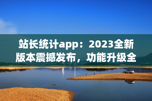 站長統(tǒng)計app：2023全新版本震撼發(fā)布，功能升級全面升級