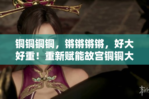 銅銅銅銅，鏘鏘鏘鏘，好大好重！重新賦能故宮銅銅大鐘矗立雄姿
