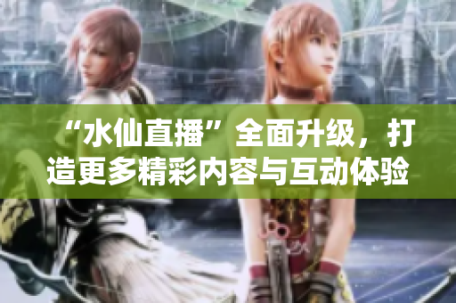 “水仙直播”全面升級，打造更多精彩內(nèi)容與互動體驗