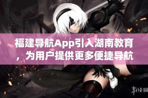 福建導(dǎo)航App引入湖南教育，為用戶提供更多便捷導(dǎo)航服務(wù)