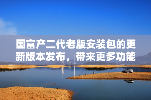 國(guó)富產(chǎn)二代老版安裝包的更新版本發(fā)布，帶來(lái)更多功能和優(yōu)化體驗(yàn)