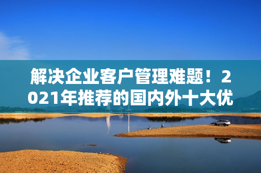 解決企業(yè)客戶(hù)管理難題！2021年推薦的國(guó)內(nèi)外十大優(yōu)質(zhì)免費(fèi)CRM軟件
