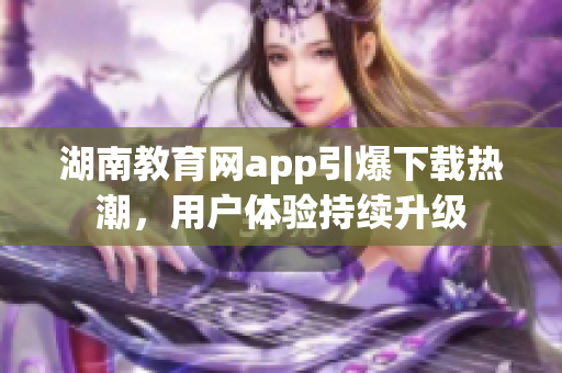湖南教育網(wǎng)app引爆下載熱潮，用戶體驗持續(xù)升級