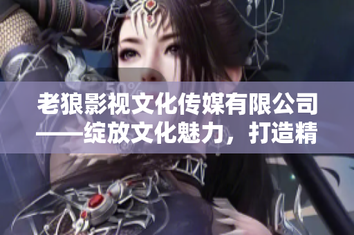 老狼影視文化傳媒有限公司——綻放文化魅力，打造精彩影視新篇章