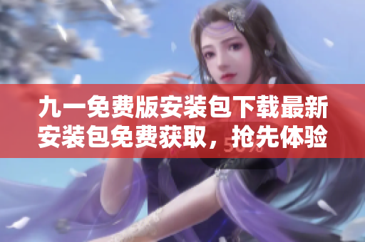 九一免費(fèi)版安裝包下載最新安裝包免費(fèi)獲取，搶先體驗(yàn)全新版本特色功能！