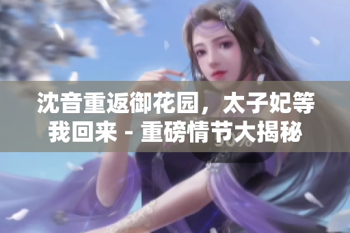 沈音重返御花園，太子妃等我回來 - 重磅情節(jié)大揭秘
