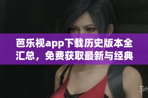 芭樂視app下載歷史版本全匯總，免費獲取最新與經(jīng)典版本，完整安裝教程分享
