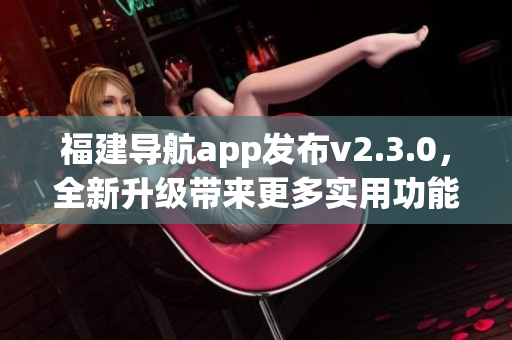 福建導(dǎo)航app發(fā)布v2.3.0，全新升級帶來更多實(shí)用功能