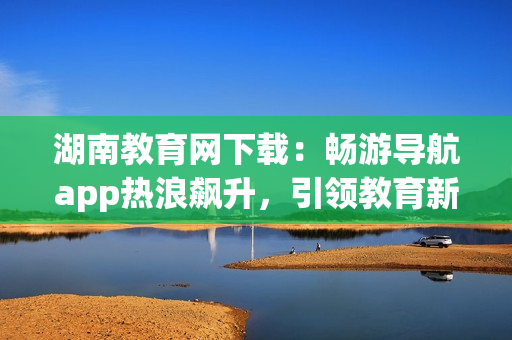 湖南教育網(wǎng)下載：暢游導(dǎo)航app熱浪飆升，引領(lǐng)教育新浪潮