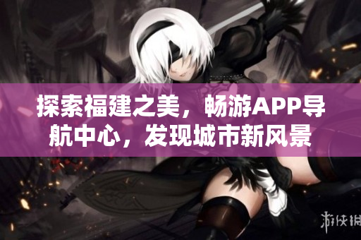 探索福建之美，暢游APP導(dǎo)航中心，發(fā)現(xiàn)城市新風(fēng)景