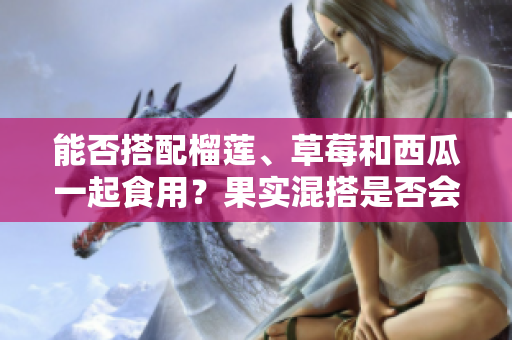 能否搭配榴蓮、草莓和西瓜一起食用？果實混搭是否會影響健康？
