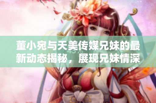 董小宛與天美傳媒兄妹的最新動態(tài)揭秘，展現(xiàn)兄妹情深工作日常