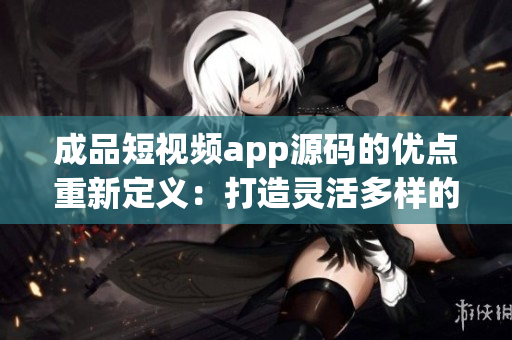 成品短視頻app源碼的優(yōu)點重新定義：打造靈活多樣的視頻應用，滿足各種創(chuàng)意需求