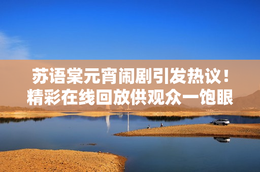 蘇語棠元宵鬧劇引發(fā)熱議！精彩在線回放供觀眾一飽眼福