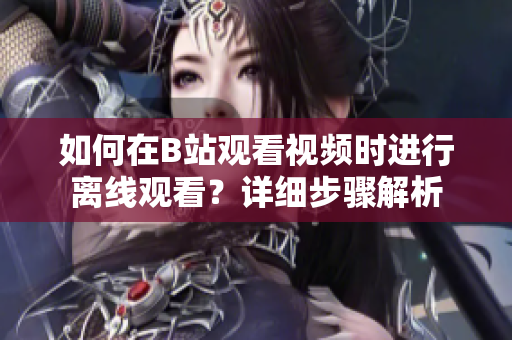 如何在B站觀看視頻時(shí)進(jìn)行離線觀看？詳細(xì)步驟解析