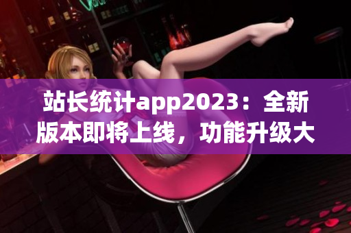 站長統(tǒng)計(jì)app2023：全新版本即將上線，功能升級(jí)大揭秘