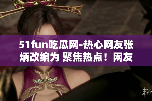 51fun吃瓜網(wǎng)-熱心網(wǎng)友張炳改編為 聚焦熱點(diǎn)！網(wǎng)友張炳在51fun吃瓜網(wǎng)分享獨(dú)家趣聞