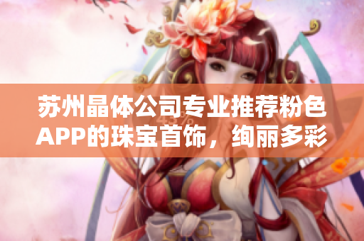 蘇州晶體公司專業(yè)推薦粉色APP的珠寶首飾，絢麗多彩，精美絕倫