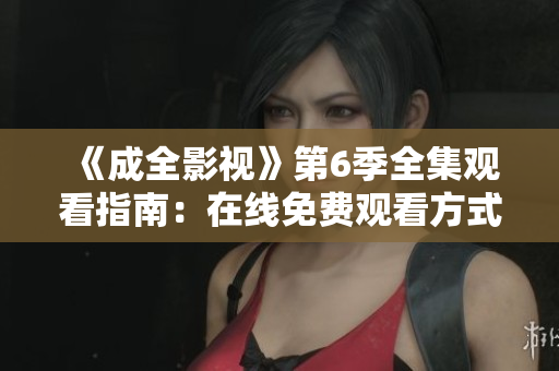 《成全影視》第6季全集觀看指南：在線免費(fèi)觀看方式、劇情解析與精彩片段分享