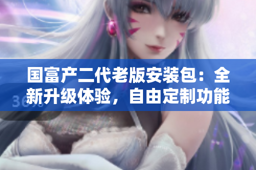 國富產(chǎn)二代老版安裝包：全新升級體驗，自由定制功能強(qiáng)大