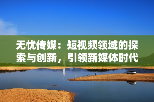 無憂傳媒：短視頻領(lǐng)域的探索與創(chuàng)新，引領(lǐng)新媒體時代