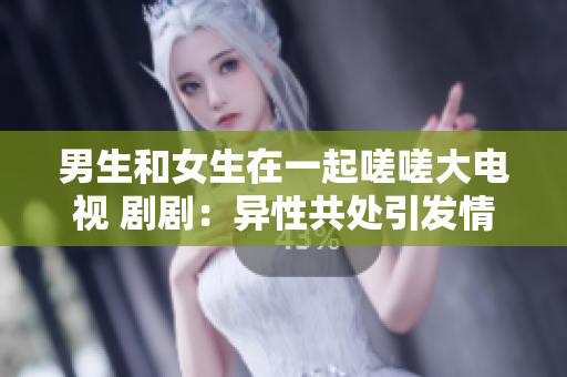 男生和女生在一起嗟嗟大電視 劇?。寒愋怨蔡幰l(fā)情感糾葛